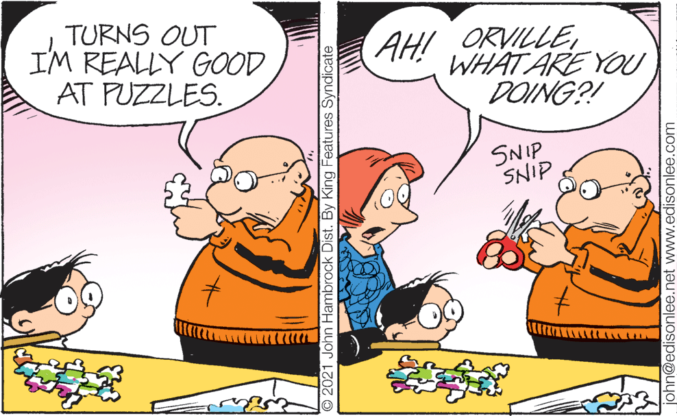 Happy OCR: TURNS OUT IM REALLY GOOD AT PUZZLES. AH! ORVILLEWHAT ARE YOU DOING?! SNIP SNIP © 2021 John Hambrock Dist. By King Features Syndicate john@edisonlee.net www.edisonlee.com TURNS OUT IM REALLY GOOD AT PUZZLES. AH! ORVILLEWHAT ARE YOU DOING?! SNIP SNIP © 2021 John Hambrock Dist. By King Features Syndicate john@edisonlee.net www.edisonlee.com