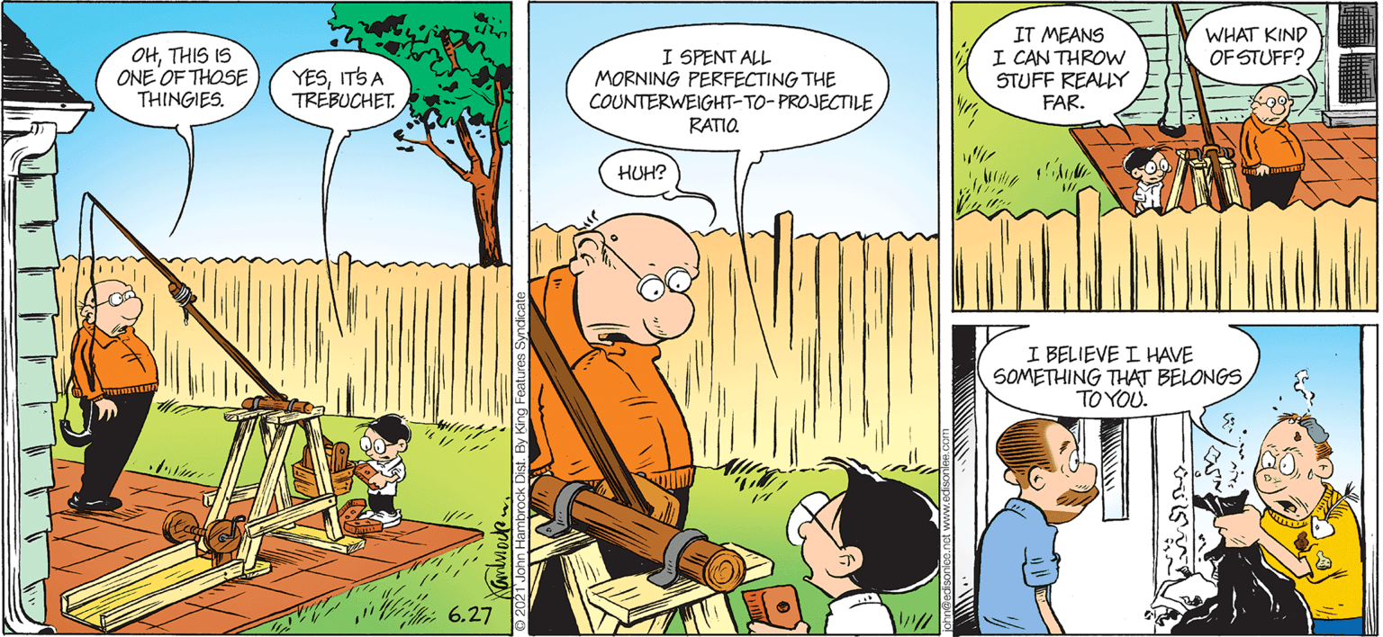 Comic book OCR: WHAT KIND OF STUFF? OHTHIS IS ONE OF THOSE THINGIES. I SPENT ALL MORNING PERFECTING THE COUNTERWEIGHT-TO-PROJECTILE RATIO. IT MEANS I CAN THROW STUFF REALY FAR. YESITS A TREBUCHET. HUH? I BELIEVE I HAVE SOMETHING THAT BELONGS TO YOU. 6.27 WHAT KIND OF STUFF? OHTHIS IS ONE OF THOSE THINGIES. I SPENT ALL MORNING PERFECTING THE COUNTERWEIGHT-TO-PROJECTILE RATIO. IT MEANS I CAN THROW STUFF REALY FAR. YESITS A TREBUCHET. HUH? I BELIEVE I HAVE SOMETHING THAT BELONGS TO YOU. 6.27