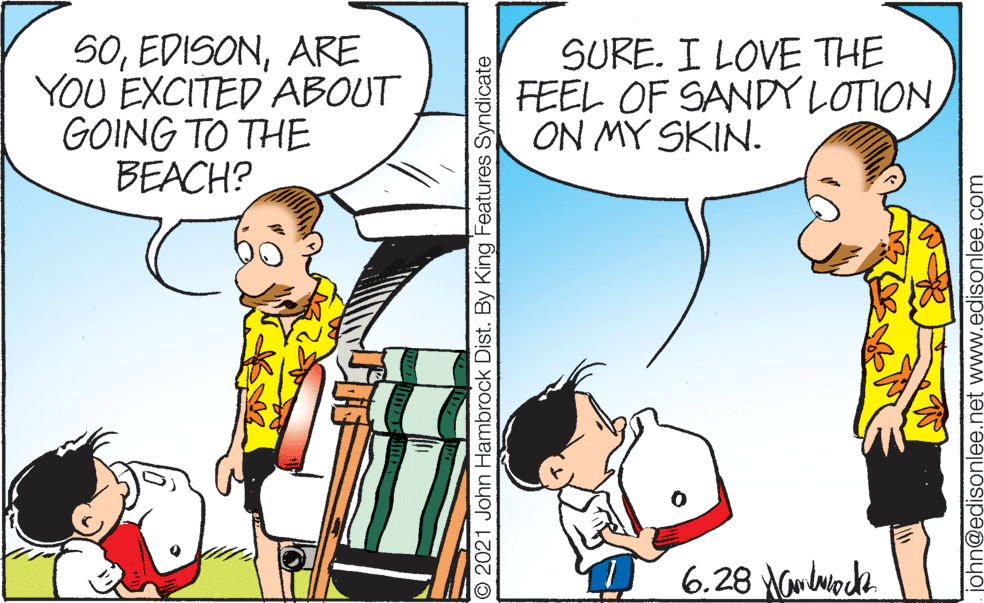 Mammal OCR: 50ARE YOU EXCITED ABOUT GOING TO THE BEACH? SURE. I LOVE THE FEEL OF SANDYLOTIONON MY SKIN. 6.28 Nwlwock © 2021 John Hambrock Dist. By King Features Syndicate john@edisonlee.net www.edisonlee.com 50ARE YOU EXCITED ABOUT GOING TO THE BEACH? SURE. I LOVE THE FEEL OF SANDYLOTIONON MY SKIN. 6.28 Nwlwock © 2021 John Hambrock Dist. By King Features Syndicate john@edisonlee.net www.edisonlee.com