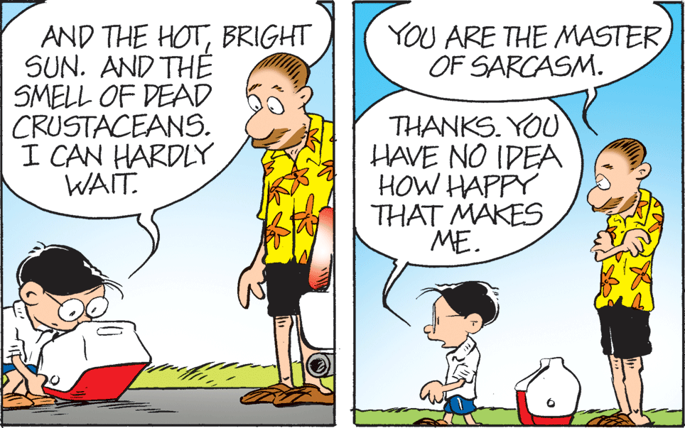 Line OCR: YOU ARE THE MASTER OF SARCASM. AND THE HOTBRIGHT SUN. AND THE SMELL OF DEAD CRUSTACEANS. I CAN HARDLY WAIT. THANKS. YOU HAVE NO IDEA HOW HAPPY THAT MAKES ME. YOU ARE THE MASTER OF SARCASM. AND THE HOTBRIGHT SUN. AND THE SMELL OF DEAD CRUSTACEANS. I CAN HARDLY WAIT. THANKS. YOU HAVE NO IDEA HOW HAPPY THAT MAKES ME.
