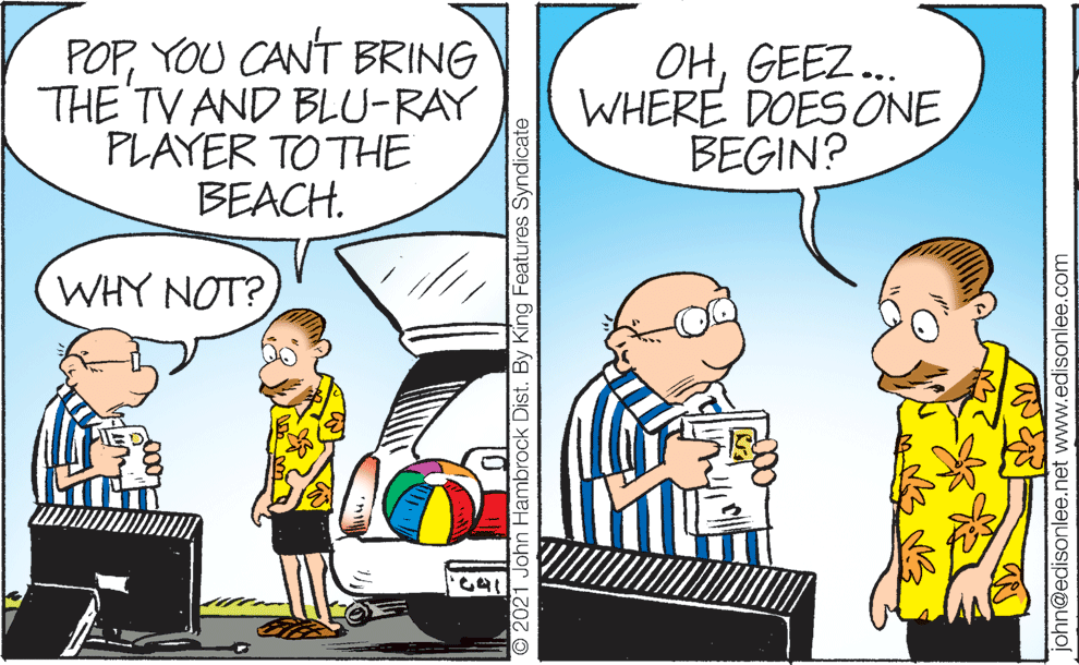 Art OCR: POPYOU CANT BRING THE TV AND BLU-RAY PLAYER TO THE BEACH. OHGEEZ... WHERE DOES ONE BEGIN? WHY NOT? O 2021 John Hambrock Dist. By King Features Syndicate john@edisonlee.net www.edisonlee.com POPYOU CANT BRING THE TV AND BLU-RAY PLAYER TO THE BEACH. OHGEEZ... WHERE DOES ONE BEGIN? WHY NOT? O 2021 John Hambrock Dist. By King Features Syndicate john@edisonlee.net www.edisonlee.com