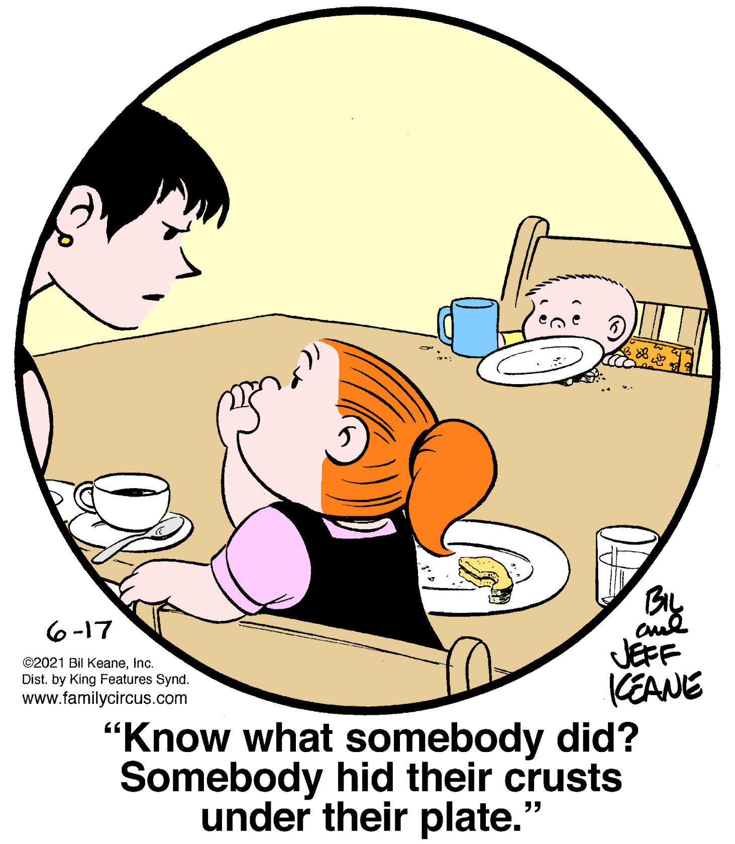 Circle OCR: BIL JEFF KEANE "Know what somebody did? Somebody hid their crusts 6-17 ©2021 Bil KeaneInc. Dist. by King Features Synd. www.familycircus.com under their plate. BIL JEFF KEANE "Know what somebody did? Somebody hid their crusts 6-17 ©2021 Bil KeaneInc. Dist. by King Features Synd. www.familycircus.com under their plate.