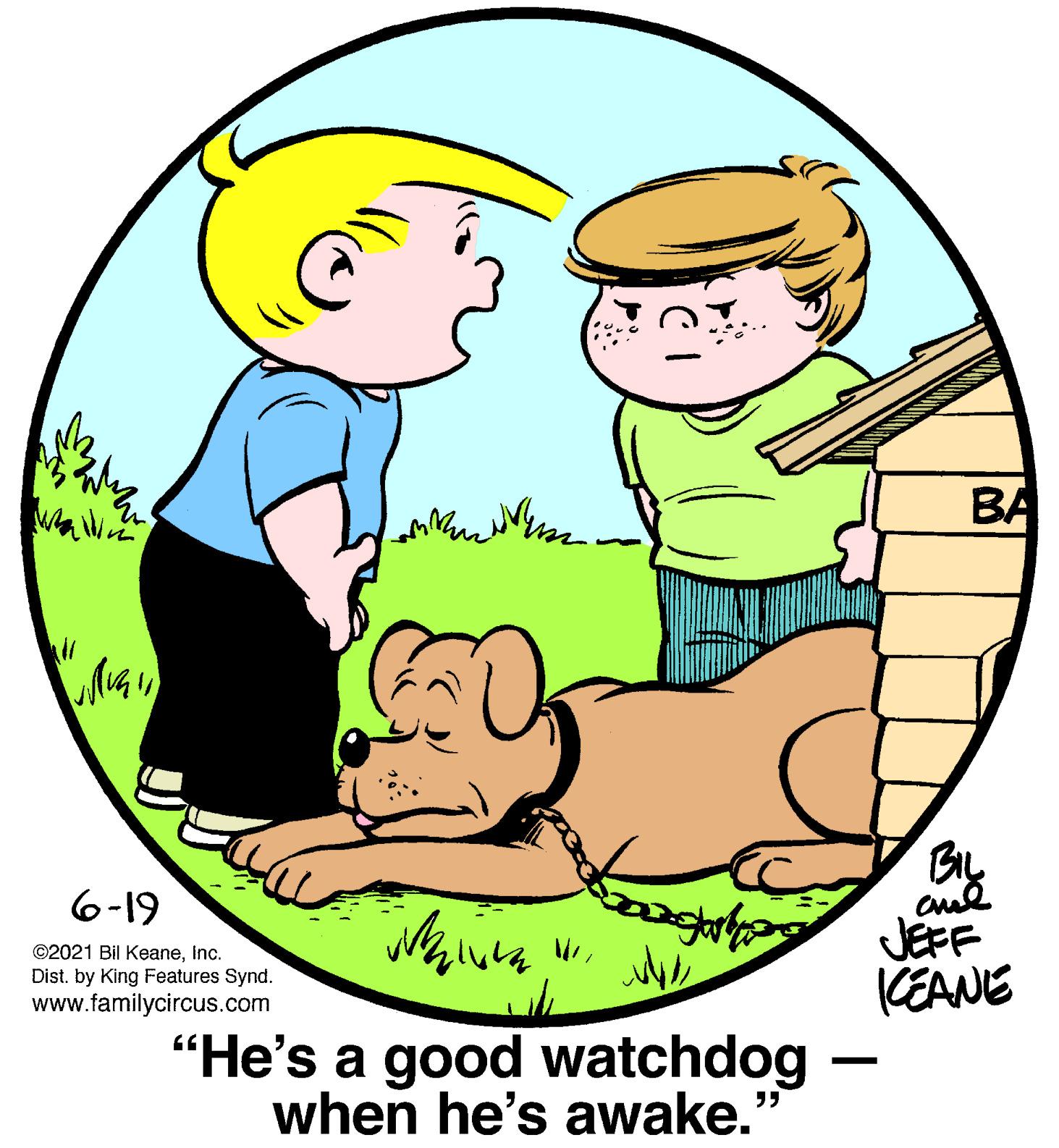 Organism OCR: BA By 6-19 ©2021 Bil Keaneinc. Dist. by King Features Synd. www.familycircus.com JEFF (EANE “He's a good watchdog when he's awake. ?? BA By 6-19 ©2021 Bil Keaneinc. Dist. by King Features Synd. www.familycircus.com JEFF (EANE “He's a good watchdog when he's awake. ??