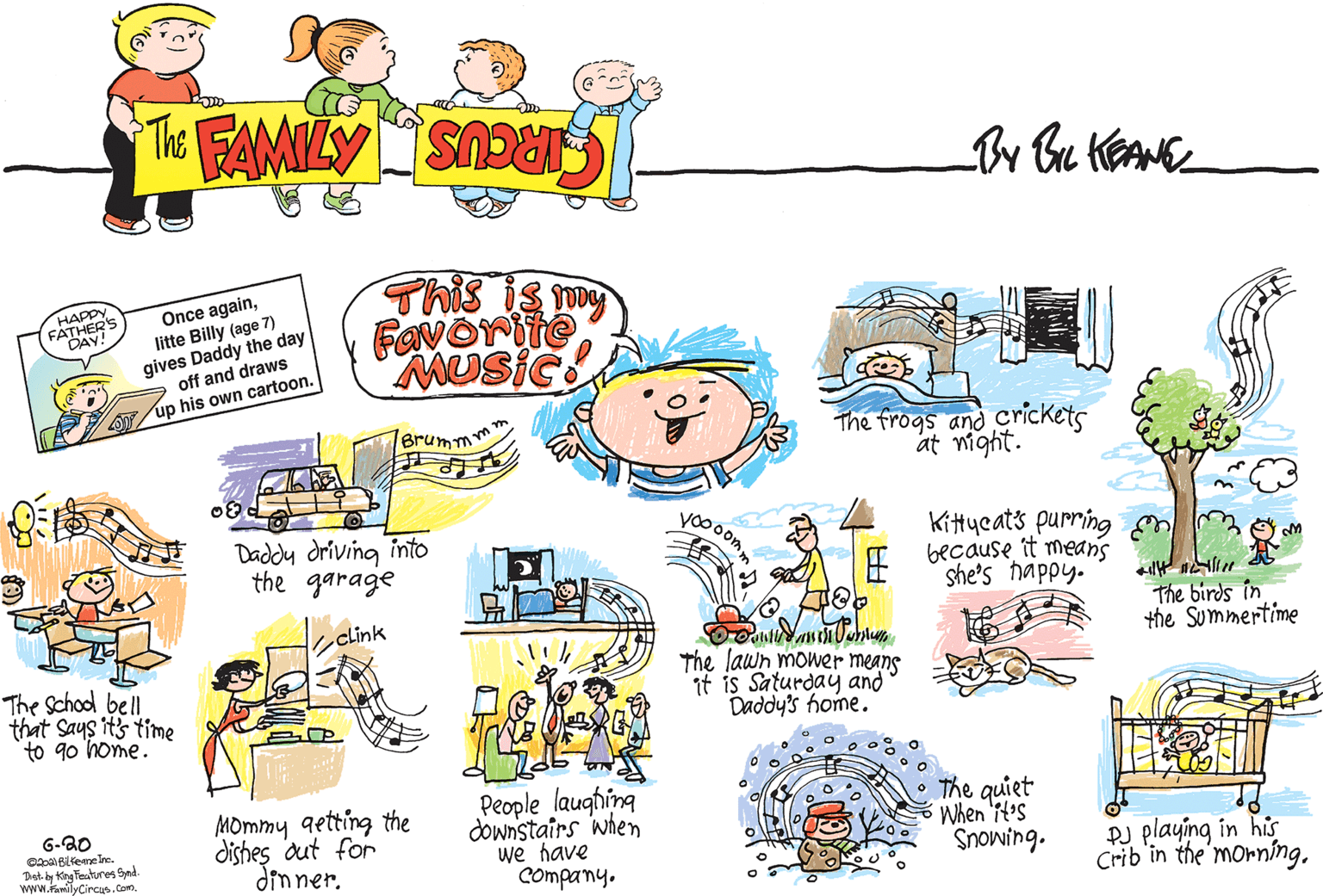 Design OCR: THE FAMILY CIRCUS By Bu KEANE Once againlitte Billy (age 7) gives Daddy the day A off and draws This is my Favorite MUSIC HAPPY FATHER'S DAY! A up his own cartoon. The frogs and Crickets at night. Brumm yo00om Daddy driving into the garage Kittycats purring because it means she's happy. The birds in the Summertime clink The School bell that Says its time to 90 home. The lawn mower means if is Saturdayý and Daddy's home. MOmmy qetting the dishes dut for dinner. People laughing downstairs when we have Company. The quiet When 'it's Snowing. 6-20 Dst. by ting Features Syndi www.familyCircus.Com. PJ playing in his Crib'in the morníng. THE FAMILY CIRCUS By Bu KEANE Once againlitte Billy (age 7) gives Daddy the day A off and draws This is my Favorite MUSIC HAPPY FATHER'S DAY! A up his own cartoon. The frogs and Crickets at night. Brumm yo00om Daddy driving into the garage Kittycats purring because it means she's happy. The birds in the Summertime clink The School bell that Says its time to 90 home. The lawn mower means if is Saturdayý and Daddy's home. MOmmy qetting the dishes dut for dinner. People laughing downstairs when we have Company. The quiet When 'it's Snowing. 6-20 Dst. by ting Features Syndi www.familyCircus.Com. PJ playing in his Crib'in the morníng.