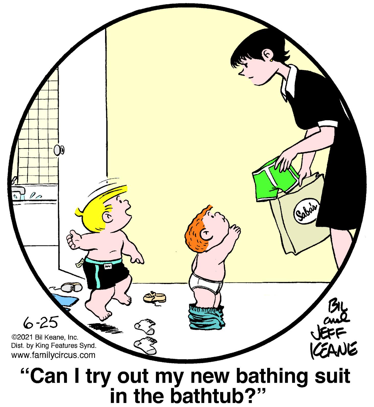 Font OCR: Sabas 6-25 ©2021 Bil KeaneInc. Dist. by King Features Synd. www.familycircus.com JEFF CEANE "Can I try out my new bathing suit in the bathtub?" Sabas 6-25 ©2021 Bil KeaneInc. Dist. by King Features Synd. www.familycircus.com JEFF CEANE "Can I try out my new bathing suit in the bathtub?"