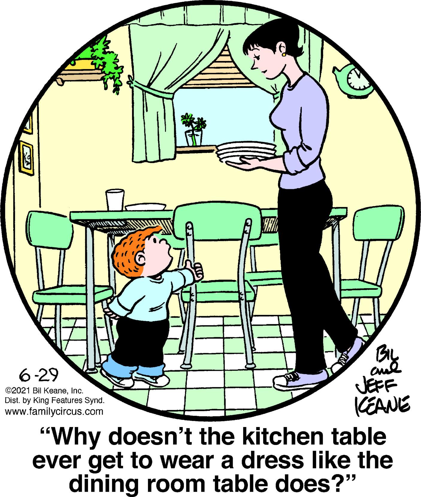 Chair OCR: 6-29 JEFF CEANE "Why doesn't the kitchen table ever get to wear a dress like the dining room table does?'" ©2021 Bil KeaneInc. Dist. by King Features Synd. www.familycircus.com 6-29 JEFF CEANE "Why doesn't the kitchen table ever get to wear a dress like the dining room table does?'" ©2021 Bil KeaneInc. Dist. by King Features Synd. www.familycircus.com