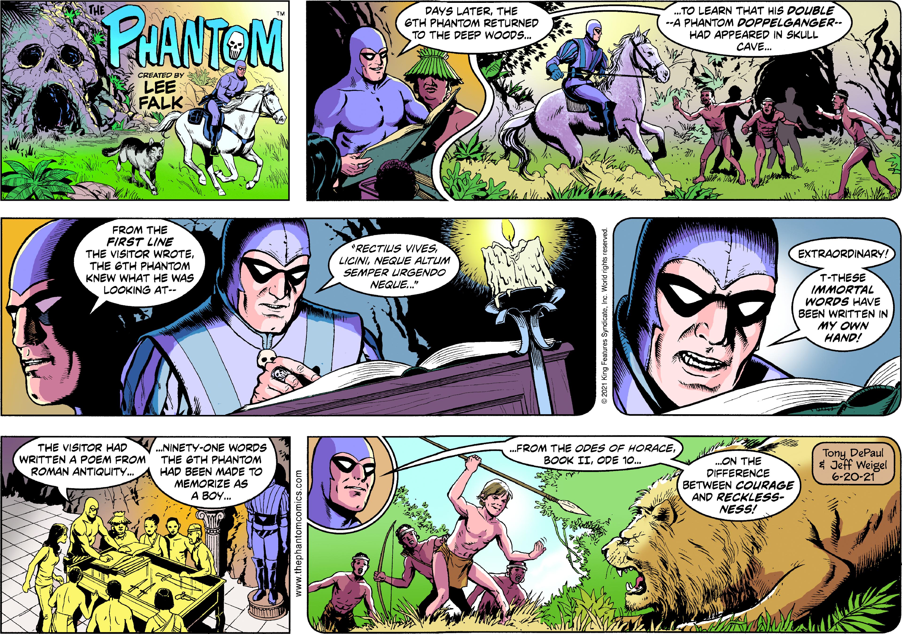 Human OCR: THE PANTEM DAYS LATERTHE GTH PHANTOM RETURNED TO THE DEEP WOOD.. .TO LEARN THAT HIS DOUBLE --A PHANTOM DOPPELGANGER-- HAD APPEARED IN SKULL CAVE. CREATED BY LEE FALK FROM THE FIRST LINE THE VISITOR WROTETHE GTH PHANTOM KNEW WHAT HE WAS LOOKING AT-- RECTIUS VIVES EXTRAORDINARY! LICININEQUE ALTUM SEMPER URGENDO T-THESE IMMORTAL WORDS HAVE BEEN WRITTEN IN MY OWN HAND! NEQUE." THE VISITOR HAD WRITTEN A POEM FROM ROMAN ANTIQUITY. .FROM THE ODES OF HORACEODE 10. .NINETY-ONE WORDS THE GTH PHANTOM HAD BEEN MADE TO MEMORIZE AS A BOY. ON THE DIFFERENCE BETWEEN COURAGE AND RECKLESS- NESS! Tony DePaul * Jeff Weigel 6-20-21 www.thephantomcomics.co THE PANTEM DAYS LATERTHE GTH PHANTOM RETURNED TO THE DEEP WOOD.. .TO LEARN THAT HIS DOUBLE --A PHANTOM DOPPELGANGER-- HAD APPEARED IN SKULL CAVE. CREATED BY LEE FALK FROM THE FIRST LINE THE VISITOR WROTETHE GTH PHANTOM KNEW WHAT HE WAS LOOKING AT-- RECTIUS VIVES EXTRAORDINARY! LICININEQUE ALTUM SEMPER URGENDO T-THESE IMMORTAL WORDS HAVE BEEN WRITTEN IN MY OWN HAND! NEQUE." THE VISITOR HAD WRITTEN A POEM FROM ROMAN ANTIQUITY. .FROM THE ODES OF HORACEBOOK IIODE 10. .NINETY-ONE WORDS THE GTH PHANTOM HAD BEEN MADE TO MEMORIZE AS A BOY. ON THE DIFFERENCE BETWEEN COURAGE AND RECKLESS- NESS! Tony DePaul * Jeff Weigel 6-20-21 www.thephantomcomics.co