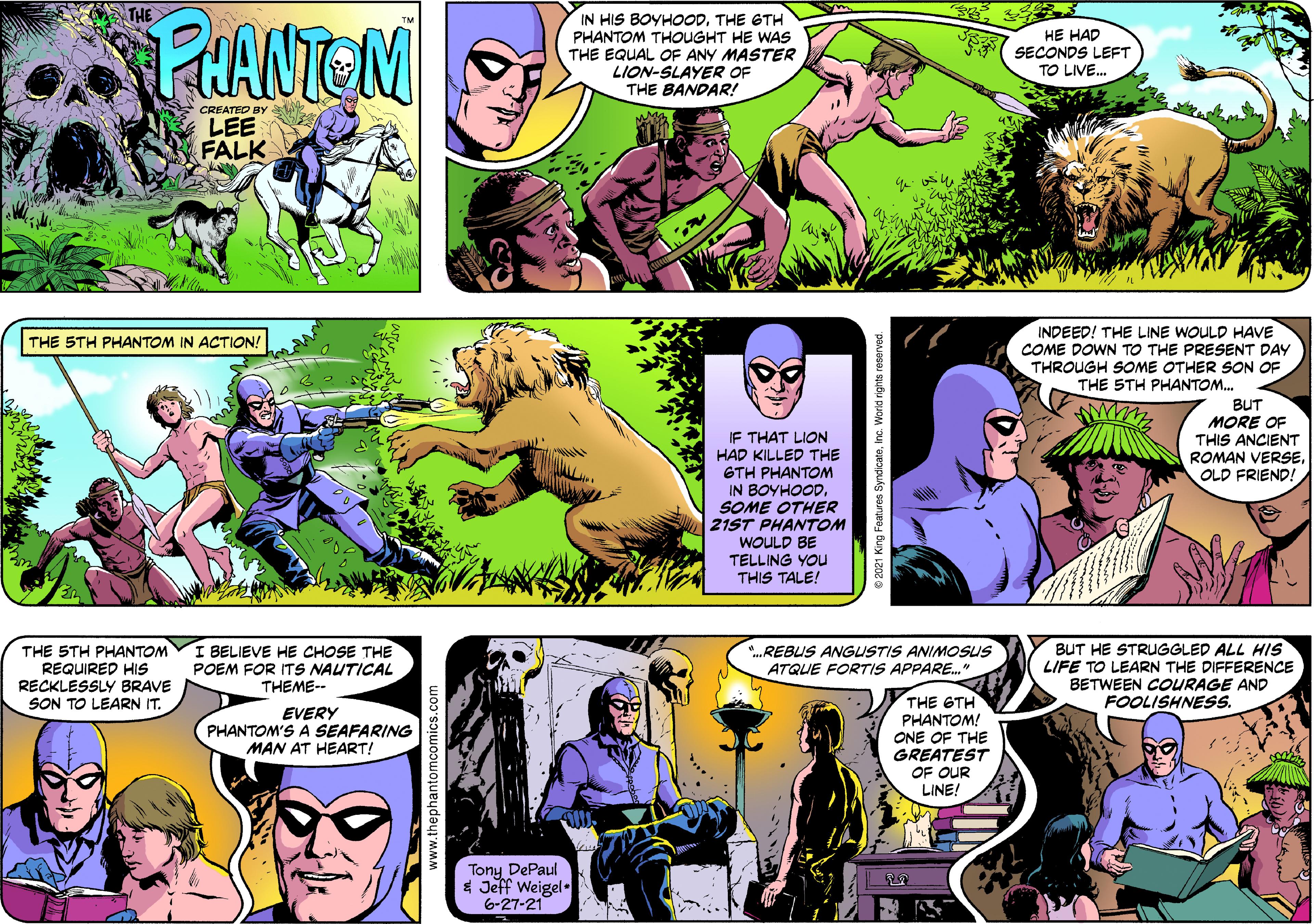 Comic book Faces (2) OCR: THE EHANTOM ? IN HIS BOYHOODTHE GTH PHANTOM THOUGHT HE WASs THE EQUAL OF ANY MASTER LION-SLAYER OF THE BANDAR! HE HAD SECONDS LEFT TO LIVE. CREATEO BY LEE FALK INDEED! THE LINE WOULD HAVE COME DOWN TO THE PRESENT DAY THE 5TH PHANTOM IN ACTION! THROUGH SOME OTHER SON OF THE STH PHANTOM. IF THAT LION HAD KILLED THE GTH PHANTOM IN BOYHOOD. SOME OTHER 21ST PHANTOM BUT MORE OF THIS ANCIENT ROMAN VERSEOLD FRIEND! WOULD BE TELLING YOU THIS TALE! THE STH PHANTOM REQUIRED HIS RECKLESSLY BRAVE SON TO LEARN IT. I BELIEVE HE CHOSE THE POEM FOR ITS NAUTICAL THEME-- BUT HE STRUGGLED ALL HIS LIFE TO LEARN THE DIFFERENCE BETWEEN COURAGE AND FOOLISHNESS. *.REBUS ANGUSTIS ANIMOSUS ATQUE FORTIS APPARE." THE GTH PHANTOM! ONE OF THE GREATEST OF OUR LINE! EVERY PHANTOM'S A SEAFARING MAN AT HEART! Tony DePaul * Jeff Weigel. 6-27-21 © 2021 King Features SyndicateInc. Worid rights reserved. THE EHANTOM ? IN HIS BOYHOODTHE GTH PHANTOM THOUGHT HE WASs THE EQUAL OF ANY MASTER LION-SLAYER OF THE BANDAR! HE HAD SECONDS LEFT TO LIVE. CREATEO BY LEE FALK INDEED! THE LINE WOULD HAVE COME DOWN TO THE PRESENT DAY THE 5TH PHANTOM IN ACTION! THROUGH SOME OTHER SON OF THE STH PHANTOM. IF THAT LION HAD KILLED THE GTH PHANTOM IN BOYHOOD. SOME OTHER 21ST PHANTOM BUT MORE OF THIS ANCIENT ROMAN VERSEOLD FRIEND! WOULD BE TELLING YOU THIS TALE! THE STH PHANTOM REQUIRED HIS RECKLESSLY BRAVE SON TO LEARN IT. I BELIEVE HE CHOSE THE POEM FOR ITS NAUTICAL THEME-- BUT HE STRUGGLED ALL HIS LIFE TO LEARN THE DIFFERENCE BETWEEN COURAGE AND FOOLISHNESS. *.REBUS ANGUSTIS ANIMOSUS ATQUE FORTIS APPARE." THE GTH PHANTOM! ONE OF THE GREATEST OF OUR LINE! EVERY PHANTOM'S A SEAFARING MAN AT HEART! Tony DePaul * Jeff Weigel. 6-27-21 © 2021 King Features SyndicateInc. Worid rights reserved.
