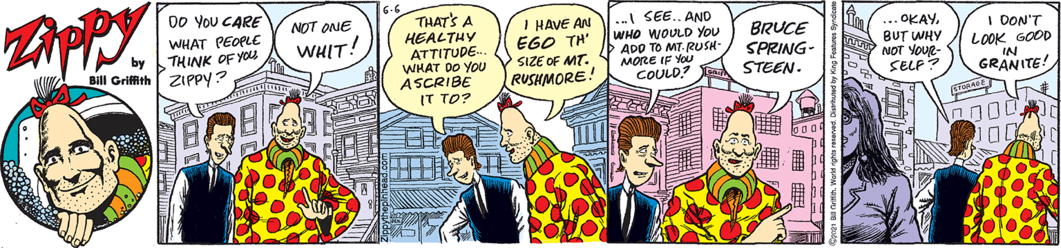 People OCR: 6.6 THAT'S A HEALTHY ATTITUDE-. WHAT DO YOU ASCRIBE IT TO? 00 YOU CARE NOT ONE I HAVE AN ÉGO TH' SIZE OF MT. RUSHMORE! .. SEE.. AND WHO WOULD YOU ADD TO MT-RUSH- MORE IF YoU COULD? WHAT PEOPLE BRUCE SPRING- STEEN. ... OKAYBUT WHY NOT YOUR- SELF? I DON'T LOOK GOOD IN GRANITE! WHIT! by THINK OF YOU Bill Griffith ZIPPY? 6.6 THAT'S A HEALTHY ATTITUDE-. WHAT DO YOU ASCRIBE IT TO? 00 YOU CARE NOT ONE I HAVE AN ÉGO TH' SIZE OF MT. RUSHMORE! .. SEE.. AND WHO WOULD YOU ADD TO MT-RUSH- MORE IF YoU COULD? WHAT PEOPLE BRUCE SPRING- STEEN. ... OKAYBUT WHY NOT YOUR- SELF? I DON'T LOOK GOOD IN GRANITE! WHIT! by THINK OF YOU Bill Griffith ZIPPY?