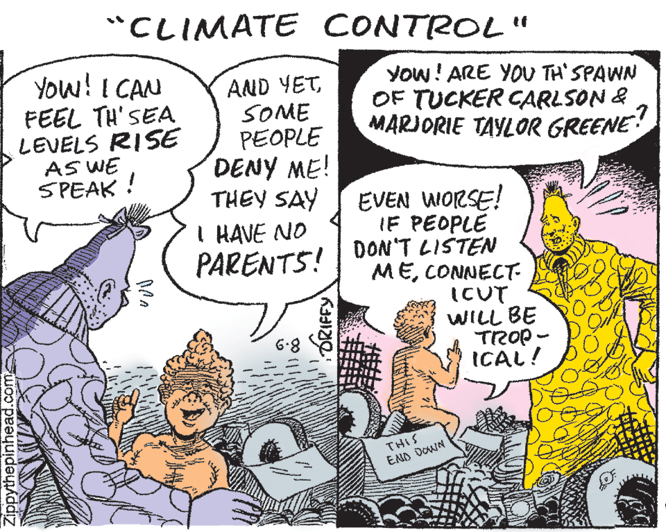 Line OCR: "CLIMATE CONTROL" You! I CAN FEEL TH'SEA LEVELS RISE AS WE SPEAK ! AND YETSOME PEOPLE DENY ME! THEY SAY I HAVE NO PARENTS! Yow! ARE YOU TH' SPAWN OF TUCKER CARLSON & MARJORIE TAYLOR GREENE EVEN WORSE! IF PEOPLE DON'T LISTEN MECONNECT- ICUT WILL BE TROP- ICAL! 6.8 THIS END DOWN Zippythepinhead.com ORIFFY "CLIMATE CONTROL" You! I CAN FEEL TH'SEA LEVELS RISE AS WE SPEAK ! AND YETSOME PEOPLE DENY ME! THEY SAY I HAVE NO PARENTS! Yow! ARE YOU TH' SPAWN OF TUCKER CARLSON & MARJORIE TAYLOR GREENE EVEN WORSE! IF PEOPLE DON'T LISTEN MECONNECT- ICUT WILL BE TROP- ICAL! 6.8 THIS END DOWN Zippythepinhead.com ORIFFY