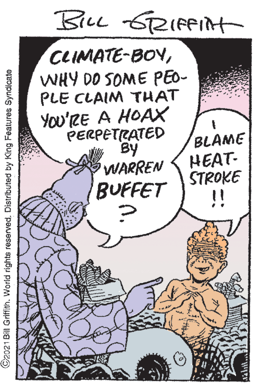 Art OCR: BicL GRIfPit 6RIFPIAt CLIMATE-BOYWHY DO SOME PEO- PLE CLAIM THAT YOu'RE A HOAX PERPETRATED By WARREN BUFFET BLAME HEAT- STROKE C2021 Bill Griffith. World rights reserved. Distributed by King Features Syndicate BicL GRIfPit 6RIFPIAt CLIMATE-BOYWHY DO SOME PEO- PLE CLAIM THAT YOu'RE A HOAX PERPETRATED By WARREN BUFFET BLAME HEAT- STROKE C2021 Bill Griffith. World rights reserved. Distributed by King Features Syndicate