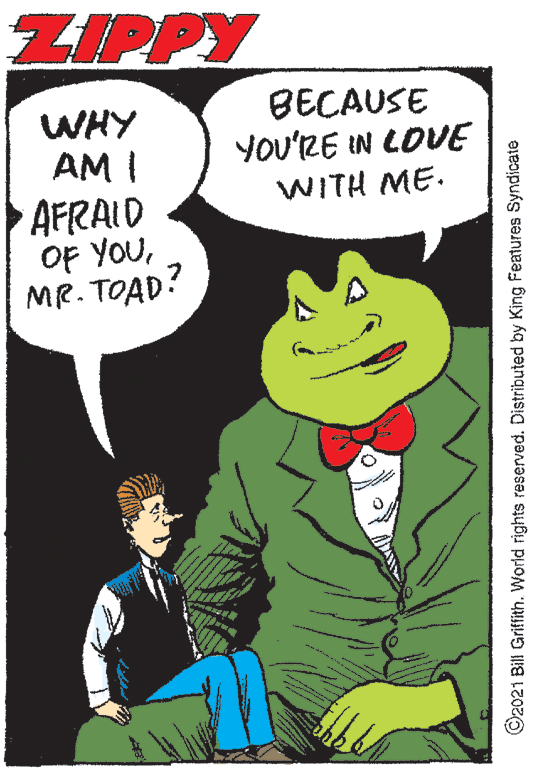 Font OCR: ZIPPY BECAUSE YOU'RE IN LOVE WHY AM I AFRAID OF YOUMR. TOAD! WITH ME. ©2021 Bill Grifith. World rights reserved. Distributed by King Features Syndicate ZIPPY BECAUSE YOU'RE IN LOVE WHY AM I AFRAID OF YOUMR. TOAD! WITH ME. ©2021 Bill Grifith. World rights reserved. Distributed by King Features Syndicate