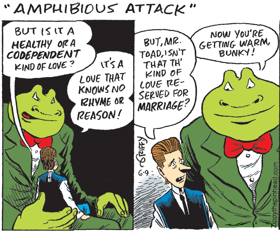 Jaw OCR: AMPHIBIOUS ATTACK" BUT IS IT A NOW YOU'RE HEALTHY OR A CODEPENDENT KIND OF LOVE ? BUTMR. GETTING WARMBUNKY! IT'S A LOVE THAT KNOWS NO RHYME OR REASON! TOADISN'T THAT TH' KIND OF LOVE RE- SERVED FOR MARRIAGE? Zippythepinhead.com AMPHIBIOUS ATTACK" BUT IS IT A NOW YOU'RE HEALTHY OR A CODEPENDENT KIND OF LOVE ? BUTMR. GETTING WARMBUNKY! IT'S A LOVE THAT KNOWS NO RHYME OR REASON! TOADISN'T THAT TH' KIND OF LOVE RE- SERVED FOR MARRIAGE? Zippythepinhead.com