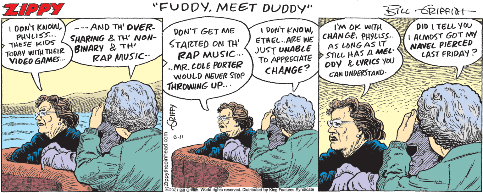 Interaction OCR: ZIPPY "FUDDYMEET DUDDY" 5iLu -RIFFIt I DONT KNOWPHYLISS.. THESE KIDS TODAV WITH THEIR BINARY & TH VIDEO GAMES. --- AND TH' DVER- SHARING & TH' NON- DON'T GET ME I'M OK WITH ETHEL..ARE WE CHANGE. PHYLLSS.. AS LONG AS IT STILL HAS A MEL- ODY & LVRICS YOU CAN UNDERSTAND. I DON'T KNOWSTARTED ON TH' RAP MUSIC... „MR. COLE PORTER WOULD NEUER STOP THROWING UP... DID I TELL YOU I ALMOST GOT MY NAVEL PIERCED LAST FRIDAY ? JUST UNABLE TO APPRECIATE CHANGE? RAP MUSIC-- 6-11 (Cz021 Bill Griath. World rights reserved. Distributed by King Features Syndicate ZIPPY "FUDDYMEET DUDDY" 5iLu -RIFFIt I DONT KNOWPHYLISS.. THESE KIDS TODAV WITH THEIR BINARY & TH VIDEO GAMES. --- AND TH' DVER- SHARING & TH' NON- DON'T GET ME I'M OK WITH ETHEL..ARE WE CHANGE. PHYLLSS.. AS LONG AS IT STILL HAS A MEL- ODY & LVRICS YOU CAN UNDERSTAND. I DON'T KNOWSTARTED ON TH' RAP MUSIC... „MR. COLE PORTER WOULD NEUER STOP THROWING UP... DID I TELL YOU I ALMOST GOT MY NAVEL PIERCED LAST FRIDAY ? JUST UNABLE TO APPRECIATE CHANGE? RAP MUSIC-- 6-11 (Cz021 Bill Griath. World rights reserved. Distributed by King Features Syndicate