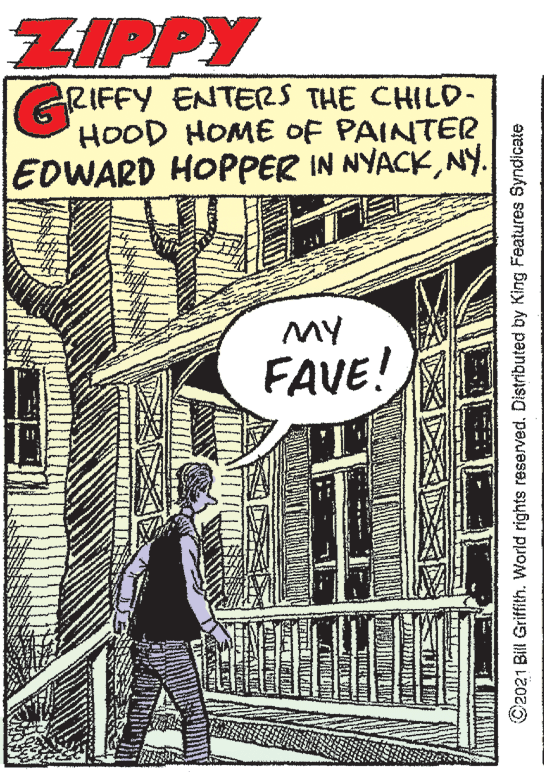 Newsprint OCR: ZIPPY RIFFY ENTERS THE CHILD- HOOD HOME OF PAINTER EDWARD HOPPER IN NYACKNy. MY FAVE! C2021 Bill Griffith. World rights reserved. Distributed by King Features Syndicate ZIPPY RIFFY ENTERS THE CHILD- HOOD HOME OF PAINTER EDWARD HOPPER IN NYACKNy. MY FAVE! C2021 Bill Griffith. World rights reserved. Distributed by King Features Syndicate