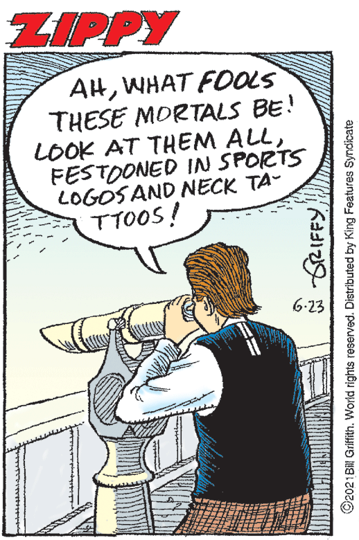 Illustration OCR: ZIPPY AlHWHAT FOOLS THESE MORTALS BE! LOOK AT THEM ALLFESTOONED IN SPORTS LOGOS AND NECK TA- TTOOS! 6-23 g RIFFY O2021Bill Griffith. World rights reserved. Distributed by King Features Syndicate ZIPPY AlHWHAT FOOLS THESE MORTALS BE! LOOK AT THEM ALLFESTOONED IN SPORTS LOGOS AND NECK TA- TTOOS! 6-23 g RIFFY O2021Bill Griffith. World rights reserved. Distributed by King Features Syndicate