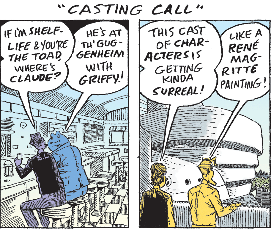 Comic book OCR: "CASTING CALL" IF IM SHELF- LIFE &YOU'RE Tu'GUG - THE TOAD WHERE'S CLAUDE? HE'S AT THIS CAST OF CHAR- ACTERSIS GETTING KINDA SURREAL! LIKE A RENÉ MAG- RITTE PAINTING! GENHEIM WITH GRIFFY! "CASTING CALL" IF IM SHELF- LIFE &YOU'RE Tu'GUG - THE TOAD WHERE'S CLAUDE? HE'S AT THIS CAST OF CHAR- ACTERSIS GETTING KINDA SURREAL! LIKE A RENÉ MAG- RITTE PAINTING! GENHEIM WITH GRIFFY!