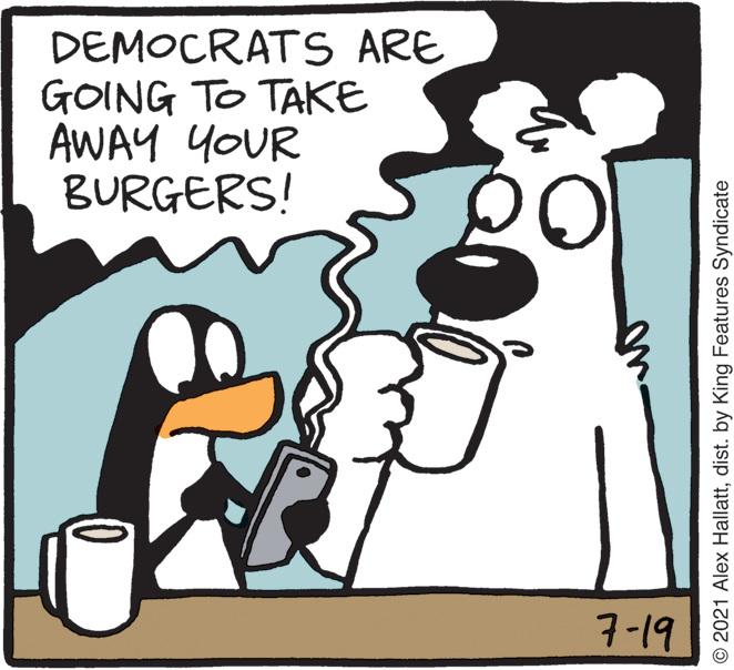 Rectangle OCR: DEMOCRATS ARE GOING TO TAKE AWAY YOUR BURGERS! 7-19 © 2021 Alex Hallattdist. by King Features Syndicate DEMOCRATS ARE GOING TO TAKE AWAY YOUR BURGERS! 7-19 © 2021 Alex Hallattdist. by King Features Syndicate
