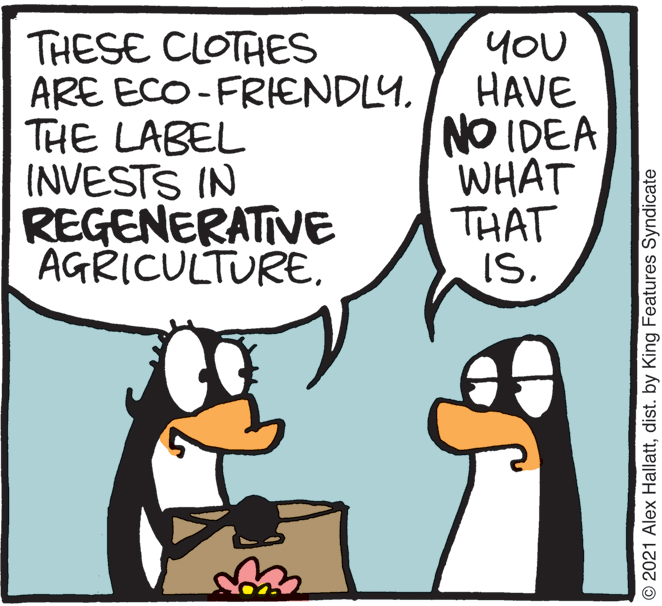 Mammal OCR: THESE CLOTHES ARE ECO-FRIENDLY. THE LABEL INVESTS IN REGENERATIVE AGRICULTUREYOU HAVE NO IDEA WHAT THAT IS. 2021 Alex Hallattdist. by King Features Syndicate THESE CLOTHES ARE ECO-FRIENDLY. THE LABEL INVESTS IN REGENERATIVE AGRICULTUREYOU HAVE NO IDEA WHAT THAT IS. 2021 Alex Hallattdist. by King Features Syndicate