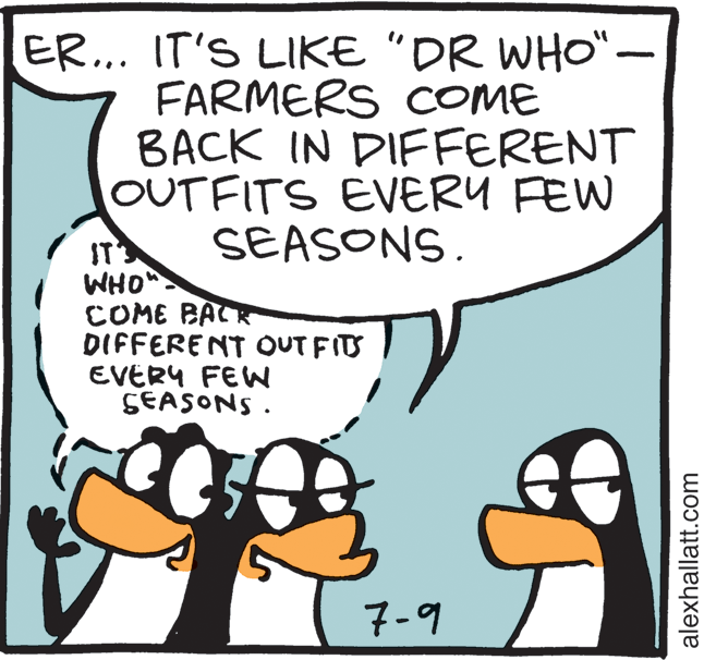 Font OCR: ER... IT'S LIKE "DR WHO"- FARMERS COME BACK IN DIFFERENT OUTFITS EVERY FEW SEASONS. IT WHO COME BACR DIFFERENT OUT FITS EVERY FEWW SEASONS . 7-9 alexhallatt.com ER... IT'S LIKE "DR WHO"- FARMERS COME BACK IN DIFFERENT OUTFITS EVERY FEW SEASONS. IT WHO COME BACR DIFFERENT OUT FITS EVERY FEWW SEASONS . 7-9 alexhallatt.com