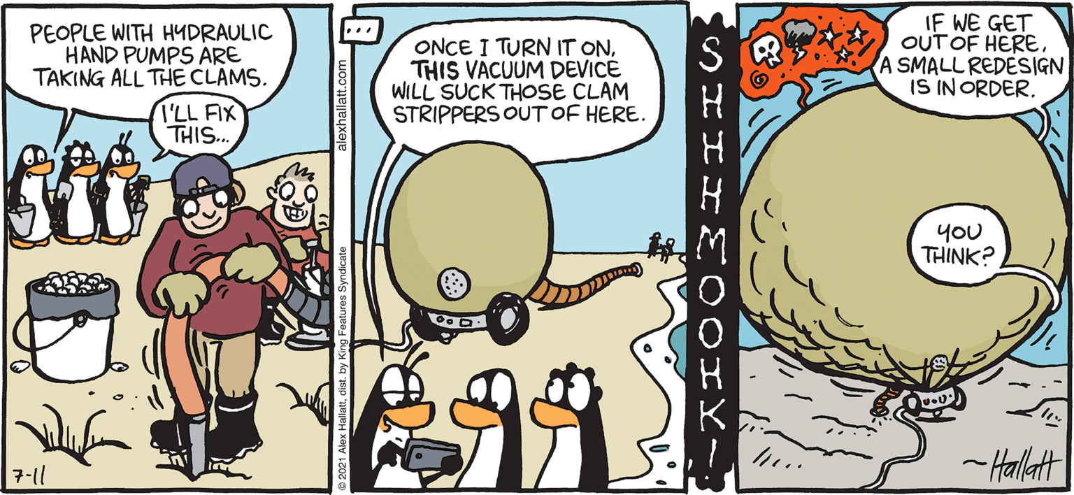 Comics OCR: ARCTIC GRdE IF WE GET OUT OF HERE A SMALL REDESIGN IS IN ORDER. ... PEOPLE WITH HYDRAULIC HAND PUMPS ARE TAKING ALL THE CLAMS. ONCE I TURN IT ONTHIS VACUUM DEVICE WILL SUCK THOSE CLAM STRIPPERS OUT OF HERE. I'LL FIX THIS.. yoU THINK? -Hallatt BY ALEX HALLATT 7-11 ARCTIC GRdE IF WE GET OUT OF HERE A SMALL REDESIGN IS IN ORDER. ... PEOPLE WITH HYDRAULIC HAND PUMPS ARE TAKING ALL THE CLAMS. ONCE I TURN IT ONTHIS VACUUM DEVICE WILL SUCK THOSE CLAM STRIPPERS OUT OF HERE. I'LL FIX THIS.. yoU THINK? -Hallatt BY ALEX HALLATT 7-11