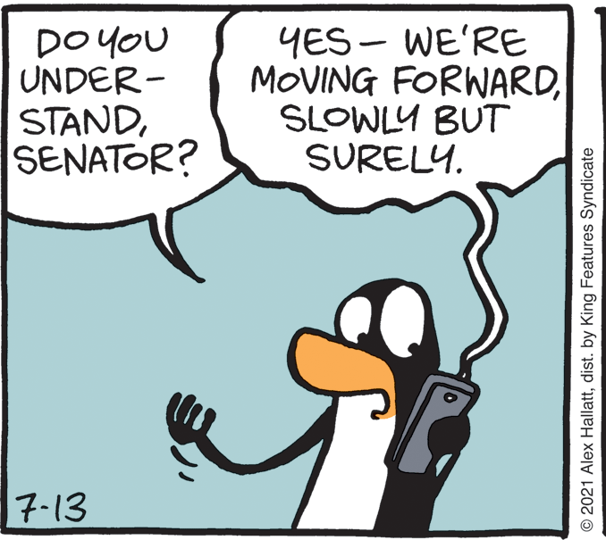 Line OCR: DO YOU UNDER- STANDSENATOR? YES - WE'RE MOVING FORWARDSLOWLY BUT SURELY. 7-13 © 2021 Alex Hallattdist. by King Features Syndicate DO YOU UNDER- STANDSENATOR? YES - WE'RE MOVING FORWARDSLOWLY BUT SURELY. 7-13 © 2021 Alex Hallattdist. by King Features Syndicate