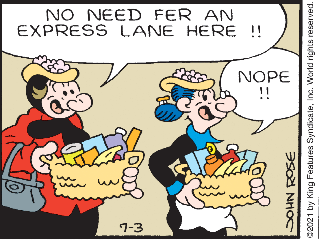 Finger OCR: NO NEED FER AN EXPRESS LANE HERE !! NOPE !! 7-3 SOHN ROSE ©2021 by King Features SyndicateInc. World rights reserved. NO NEED FER AN EXPRESS LANE HERE !! NOPE !! 7-3 SOHN ROSE ©2021 by King Features SyndicateInc. World rights reserved.