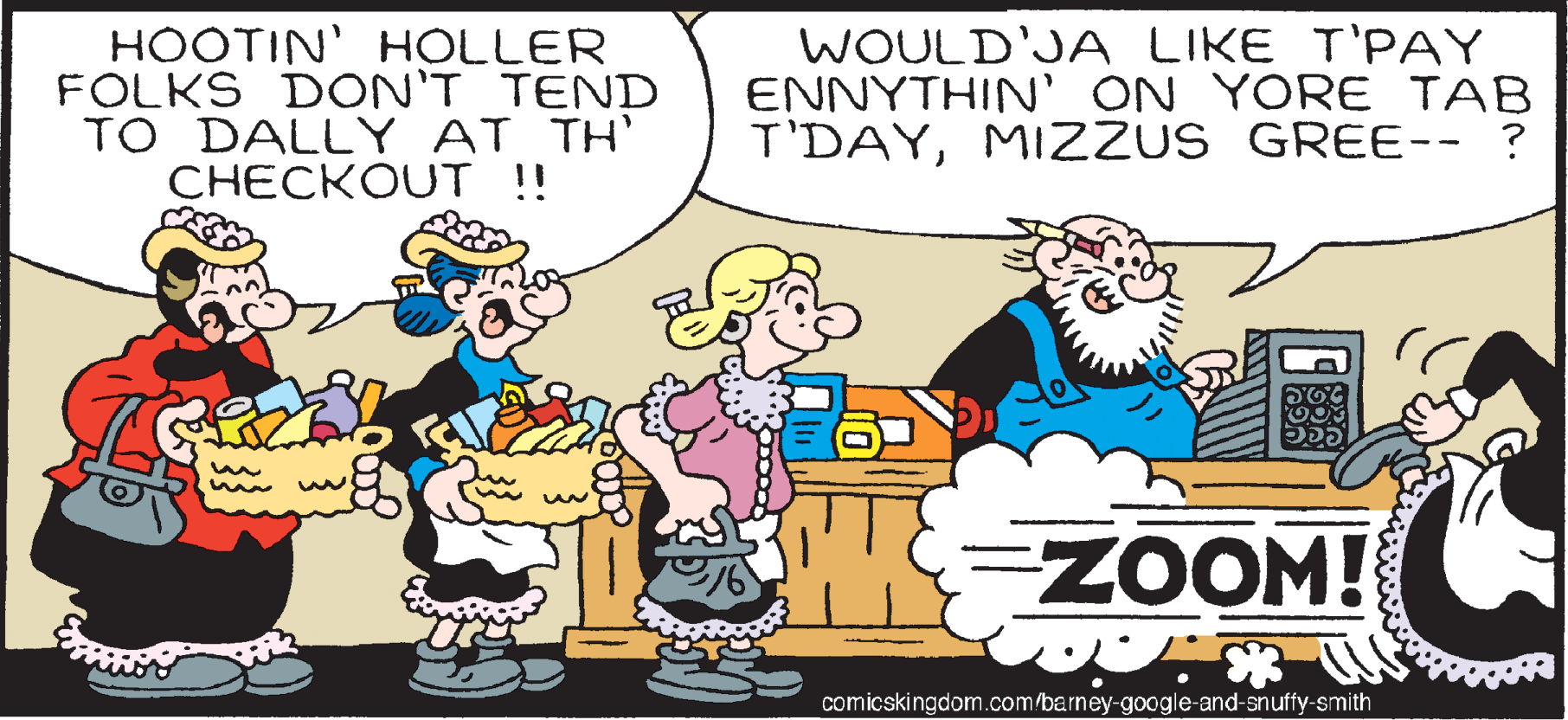 Happy OCR: HOOTIN' HOLLER FOLKS DON'T TEND TO DALLY AT TH' CHECKOUT !! WOULD'JA LIKE T'PAY ENNYTHIN ON YORE TAB T'DAYMIZZUS GREE-- ? ZOOM! comicskingdom.com/barney-google-and-snuffy-smith HOOTIN' HOLLER FOLKS DON'T TEND TO DALLY AT TH' CHECKOUT !! WOULD'JA LIKE T'PAY ENNYTHIN ON YORE TAB T'DAYMIZZUS GREE-- ? ZOOM! comicskingdom.com/barney-google-and-snuffy-smith