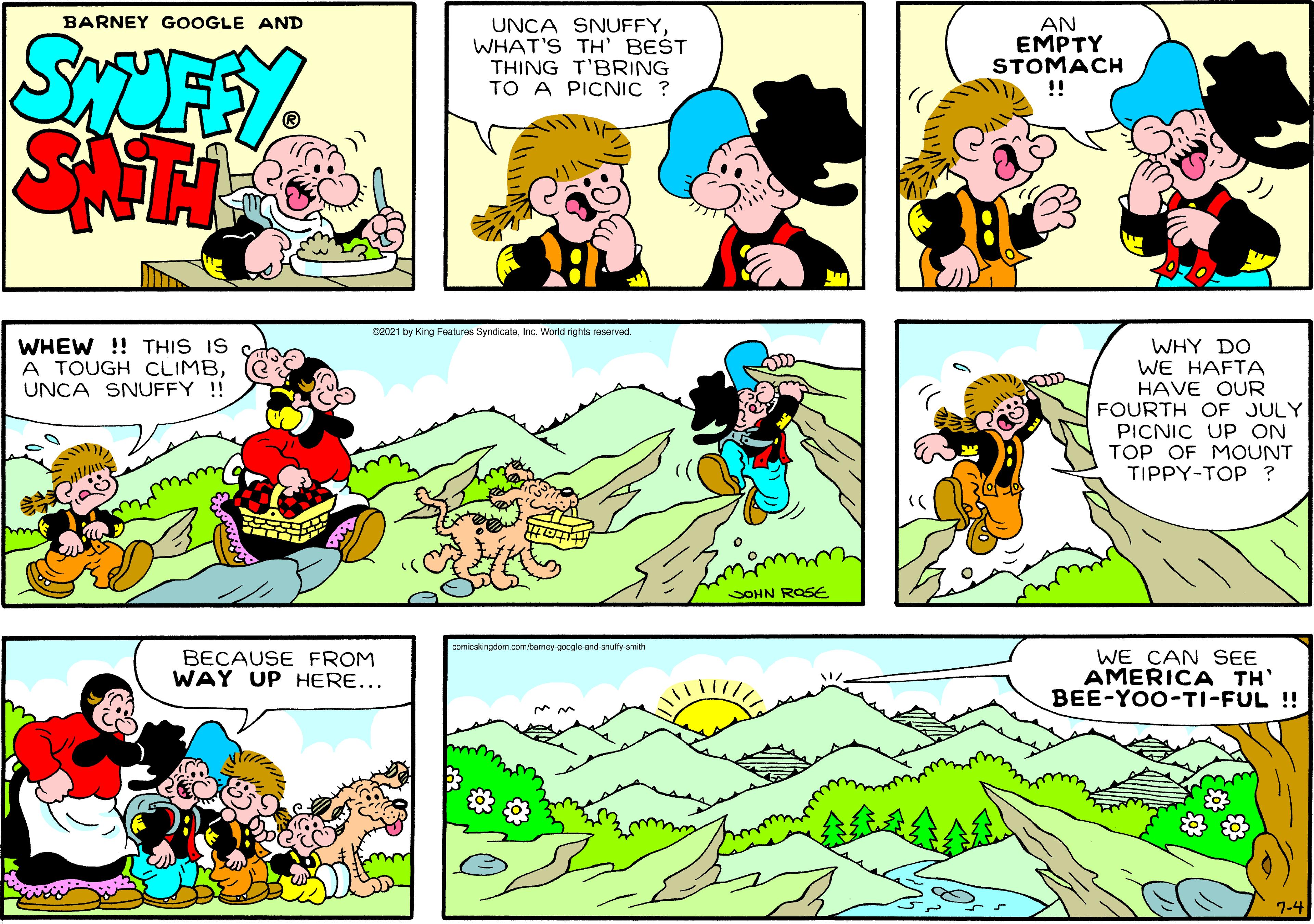 Sharing OCR: BARNEY GOOGLE AND UNCA SNUFFYWHAT'S TH' BEST THING T'BRING TO A PICNIC ? AN EMPTY STOMACH !! SAT R2021 by King Features SyndicateInc. World rights reserved WHEW !! THIS IS A TOUGH CLIMBUNCA SNUFFY !! WHY DO WE HAFTA HAVE OUR FOURTH OF JULY PICNIC UP ON TOP OF MOUNT TIPPY-TOP ? OHN ROSE comicakingdom.comtamey-google-and-anufty-smith BECAUSE FROM WAY UP HERE... WE CAN SEE AMERICA TH' BEE-YOO-TI-FUL !! 7-4 BARNEY GOOGLE AND UNCA SNUFFYWHAT'S TH' BEST THING T'BRING TO A PICNIC ? AN EMPTY STOMACH !! SAT R2021 by King Features SyndicateInc. World rights reserved WHEW !! THIS IS A TOUGH CLIMBUNCA SNUFFY !! WHY DO WE HAFTA HAVE OUR FOURTH OF JULY PICNIC UP ON TOP OF MOUNT TIPPY-TOP ? OHN ROSE comicakingdom.comtamey-google-and-anufty-smith BECAUSE FROM WAY UP HERE... WE CAN SEE AMERICA TH' BEE-YOO-TI-FUL !! 7-4