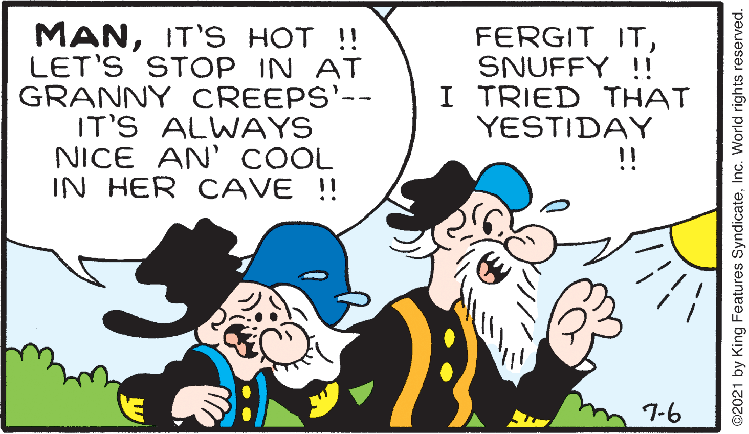 Font OCR: MANIT'S HOT !! LET'S STOP IN AT GRANNY CREEPS'-- IT'S ALWAYS NICE AN' COOL IN HER OCAVE !! FERGIT ITSNUFFY !! I TRIED THAT YESTIDAY !! 7-6 ©2021 by King Features SyndicateInc. World rights reserved. MANIT'S HOT !! LET'S STOP IN AT GRANNY CREEPS'-- IT'S ALWAYS NICE AN' COOL IN HER OCAVE !! FERGIT ITSNUFFY !! I TRIED THAT YESTIDAY !! 7-6 ©2021 by King Features SyndicateInc. World rights reserved.