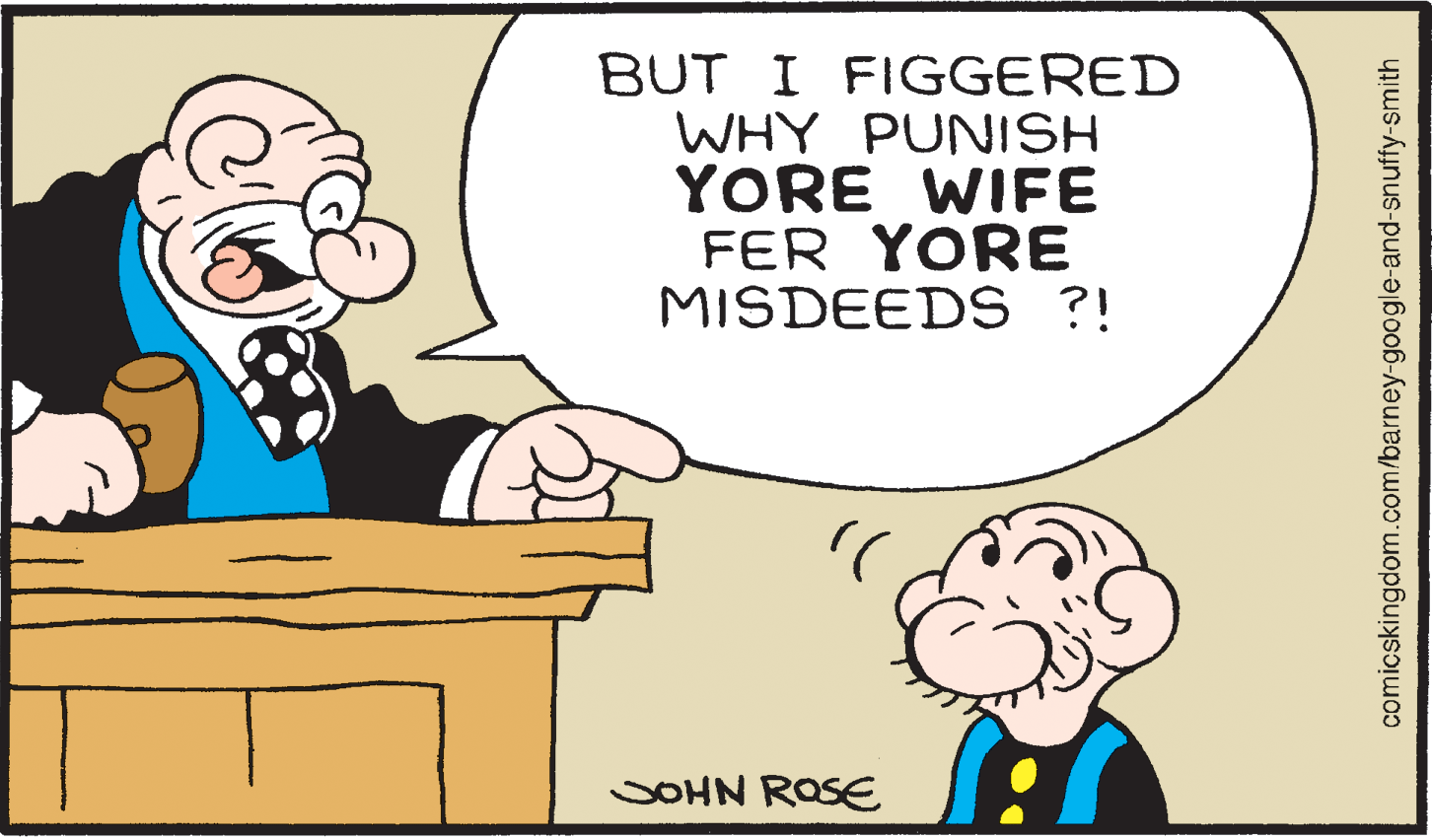 Font OCR: BUT I FIGGERED WHY PUNISH YORE WIFE FER YORE MISDEEDS ?! SOHN ROSE comicskingdom.com/barney-google-and-snuffy-smith BUT I FIGGERED WHY PUNISH YORE WIFE FER YORE MISDEEDS ?! SOHN ROSE comicskingdom.com/barney-google-and-snuffy-smith