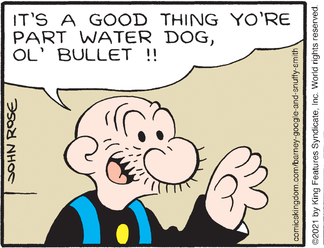 Sharing OCR: IT'S A GOOD THING YO'RE PART WATER DOGOL' BULLET!! SOHN ROSE comicskingdom.com/barney-google-and-snuffy-smith ©2021 by King Features SyndicateInc. World rights reserved. IT'S A GOOD THING YO'RE PART WATER DOGOL' BULLET!! SOHN ROSE comicskingdom.com/barney-google-and-snuffy-smith ©2021 by King Features SyndicateInc. World rights reserved.