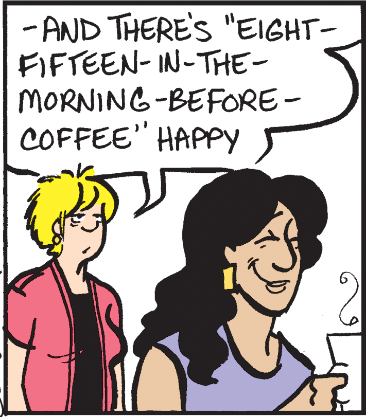 Organism OCR: - AND THERE'S "EIGHT- FIFTEEN- IN-THE- MORNING-BEFORE- COFFEE" HAPPY - AND THERE'S "EIGHT- FIFTEEN- IN-THE- MORNING-BEFORE- COFFEE" HAPPY