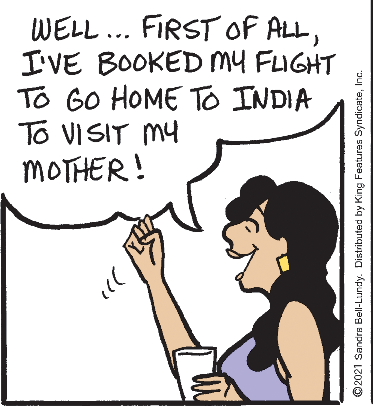 Happy OCR: WELL... FIRST OF ALLI'VE BOOKED my FIGHT To GO HOME TO INDIA To VISIT MY MOTHER! ©2021 Sandra Bell-Lundy. Distributed by King Features SyndicateInc. WELL... FIRST OF ALLI'VE BOOKED my FIGHT To GO HOME TO INDIA To VISIT MY MOTHER! ©2021 Sandra Bell-Lundy. Distributed by King Features Syndicate