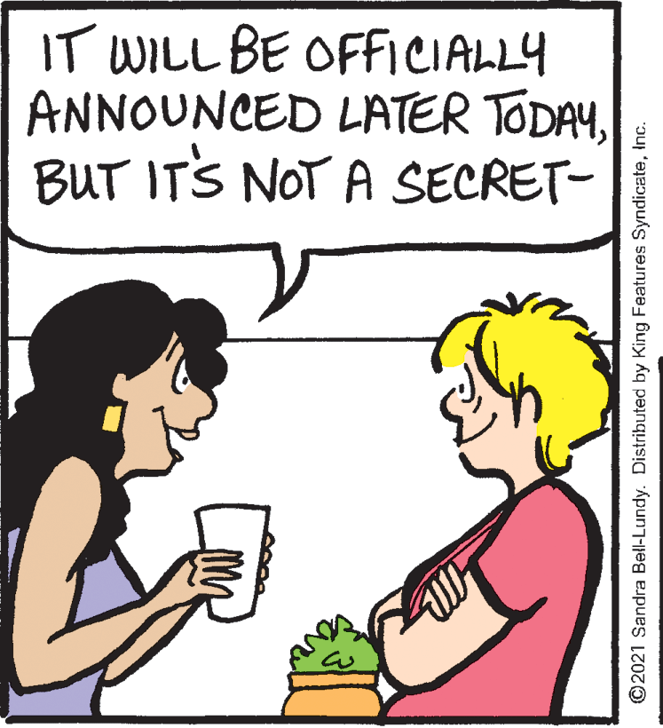 Human OCR: IT WILL BE OFFICIALLY ANNOUNCED LATER TODAYBUT ITS NOT A SECRET- ©2021 Sandra Bell-Lundy. Distributed by King Features SyndicateInc. IT WILL BE OFFICIALLY ANNOUNCED LATER TODAYBUT ITS NOT A SECRET- ©2021 Sandra Bell-Lundy. Distributed by King Features Syndicate