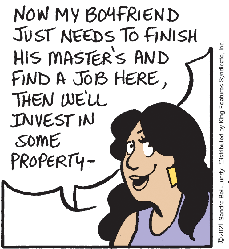 Jaw OCR: NOW MY BOYFRIEND JUST NEEDS To FINISH HIS MASTER'S AND FIND A JOB HERETHEN WE'L INVEST IN SOME PROPERTY- ©2021 Sandra Bell-Lundy. Distributed by King Features SyndicateInc. NOW MY BOYFRIEND JUST NEEDS To FINISH HIS MASTER'S AND FIND A JOB HERETHEN WE'L INVEST IN SOME PROPERTY- ©2021 Sandra Bell-Lundy. Distributed by King Features Syndicate