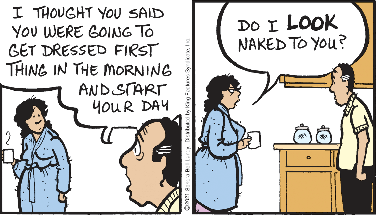 Line OCR: I THOUGHT YOU SAID YOu WERE GOING TO GET DRESSED FIRST THING IN THE MORNING AND START YOUR DAY DO I LOOK NAKED TO YOu? ©2021 Sandra Bell-Lundy. Distributed by King Features SyndicateInc. I THOUGHT YOU SAID YOu WERE GOING TO GET DRESSED FIRST THING IN THE MORNING AND START YOUR DAY DO I LOOK NAKED TO YOu? ©2021 Sandra Bell-Lundy. Distributed by King Features Syndicate