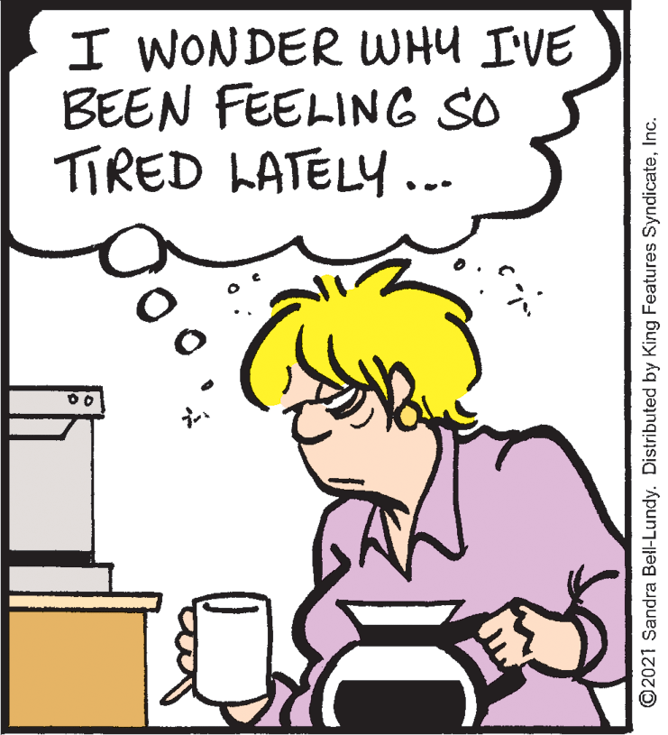 Human OCR: I WONDER WHY I'VE BEEN FEELING SO TIRED LATELY... ©2021 Sandra Bell-Lundy. Distributed by King Features SyndicateInc. I WONDER WHY I'VE BEEN FEELING SO TIRED LATELY... ©2021 Sandra Bell-Lundy. Distributed by King Features Syndicate