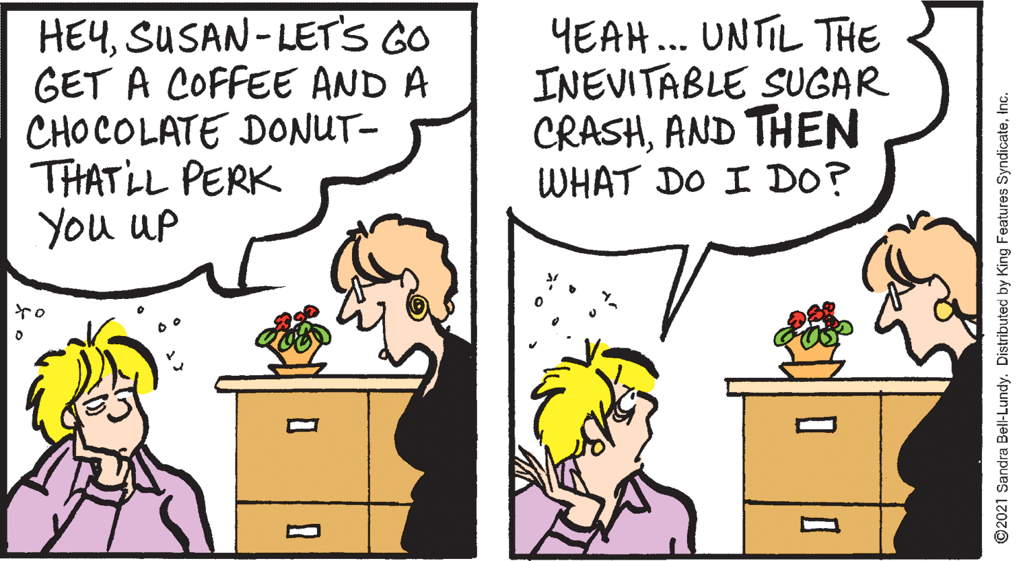 Organism OCR: HEYSUSAN-LETS GO GET A COFFEE AND A CHOCOLATE DONUT- THATLL PERK You up YEAH... UNTIL THE INEVITABLE SUGAR CRASHAND THEN WHAT DO I DO? ©2021 Sandra Bell-Lundy. Distributed by King Features SyndicateInc. HEYSUSAN-LETS GO GET A COFFEE AND A CHOCOLATE DONUT- THATLL PERK You up YEAH... UNTIL THE INEVITABLE SUGAR CRASHAND THEN WHAT DO I DO? ©2021 Sandra Bell-Lundy. Distributed by King Features Syndicate