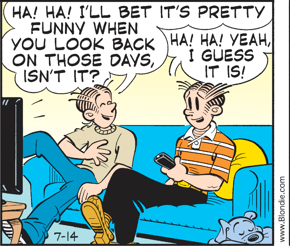 Rectangle OCR: HA! HA! I'LL BET IT'S PRETTY FUNNY WHEN YOU LOOK BACK HA! HA! VEAHISN'T IT? I GUESS IT IS! 7-14 www.Blondie.com HA! HA! I'LL BET IT'S PRETTY FUNNY WHEN YOU LOOK BACK HA! HA! VEAHON THOSE DAYSISN'T IT? I GUESS IT IS! 7-14 www.Blondie.com