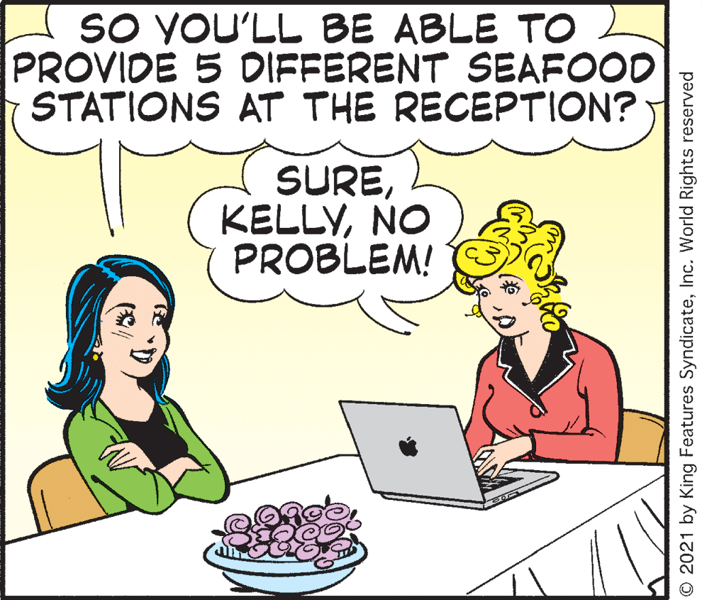 Happy OCR: SO YOU'LL BE ABLE TO PROVIDE 5 DIFFERENT SEAFOOD STATIONS AT THE RECEPTION? SURENO PROBLEM! O 2021 by King Features SyndicateInc. World Rights reserved SO YOU'LL BE ABLE TO PROVIDE 5 DIFFERENT SEAFOOD STATIONS AT THE RECEPTION? SURENO PROBLEM! O 2021 by King Features SyndicateInc. World Rights reserved