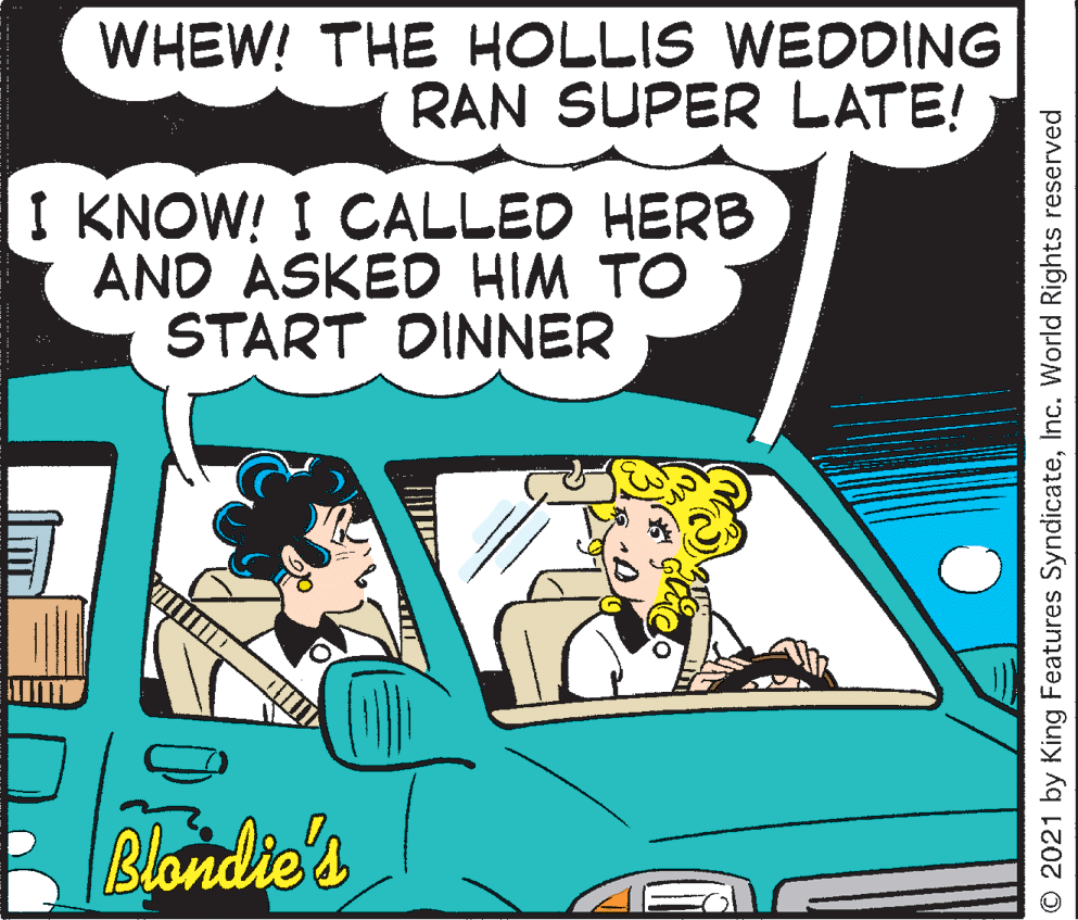 Art OCR: WHEW! THE HOLLIS WEDDING RAN SUPER LATE! I KNOW! I CALLED HERB AND ASKED HIM TO START DINNER Blondie's O 2021 by King Features SyndicateInc. World Rights reserved WHEW! THE HOLLIS WEDDING RAN SUPER LATE! I KNOW! I CALLED HERB AND ASKED HIM TO START DINNER Blondie's O 2021 by King Features SyndicateInc. World Rights reserved