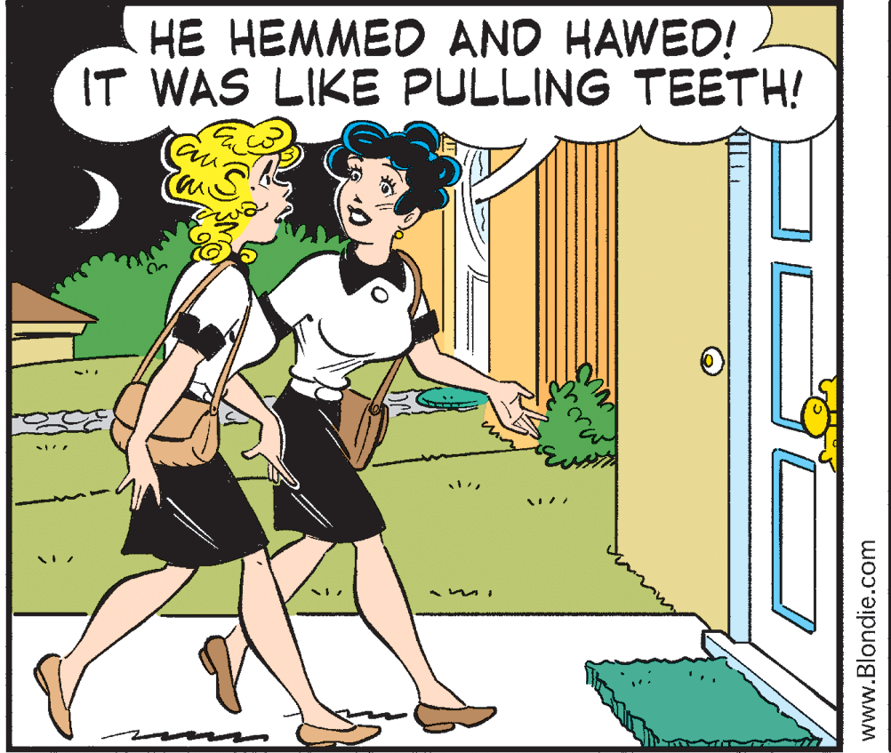 Conversation OCR: HE HEMMED AND HAWED! IT WAS LIKE PULLING TEETH! www.Blondie.com HE HEMMED AND HAWED! IT WAS LIKE PULLING TEETH! www.Blondie.com