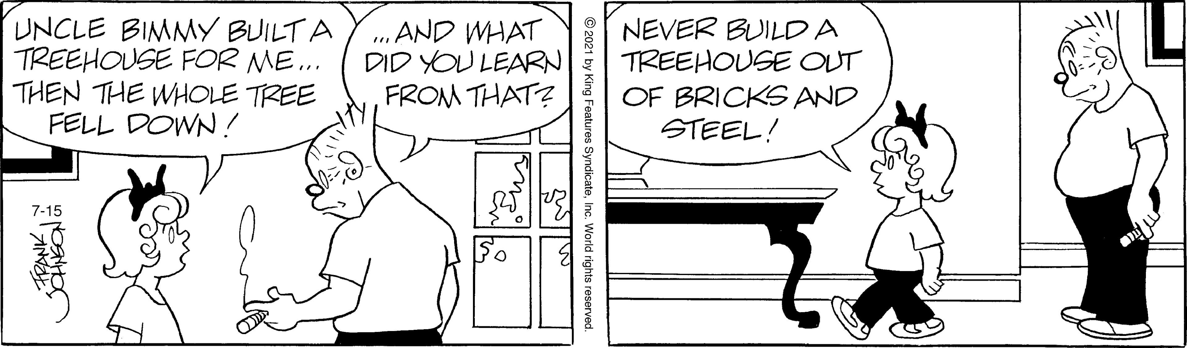 Parallel OCR: UNCLE BIMMY BUILT A TREEHOUSE FOR ME.. THEN THE WHOLE TREE FELL DOWN! „ AND WHAT DID YOU LEARN FROM THAT? NEVER BUILDA TREEHOUSE OUT OF BRICKS AND STEEL! 7-15 SyndicateInc. World rights reservec FPANK UNCLE BIMMY BUILT A TREEHOUSE FOR ME.. THEN THE WHOLE TREE FELL DOWN! „ AND WHAT DID YOU LEARN FROM THAT? NEVER BUILDA TREEHOUSE OUT OF BRICKS AND STEEL! 7-15 SyndicateInc. World rights reservec FPANK
