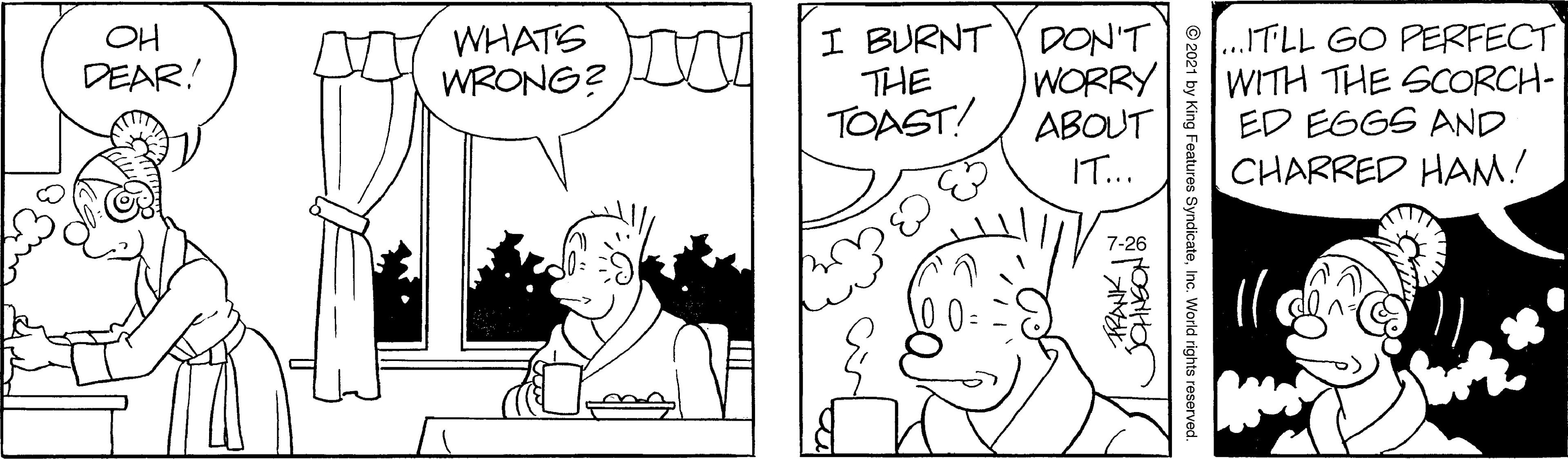 Human body OCR: WHATS WRONG? I BURNT Y DON'T WORRY ABOUT IT... ..ITLL GO PERFECT WITH THE SCORCH- ED EGGS AND CHARRED HAM! OH DEAR! THE TOAST! 7-26 © 2021 by King Features SyndicateInc. World rights reserved. WHATS WRONG? I BURNT Y DON'T WORRY ABOUT IT... ..ITLL GO PERFECT WITH THE SCORCH- ED EGGS AND CHARRED HAM! OH DEAR! THE TOAST! 7-26 © 2021 by King Features SyndicateInc. World rights reserved.