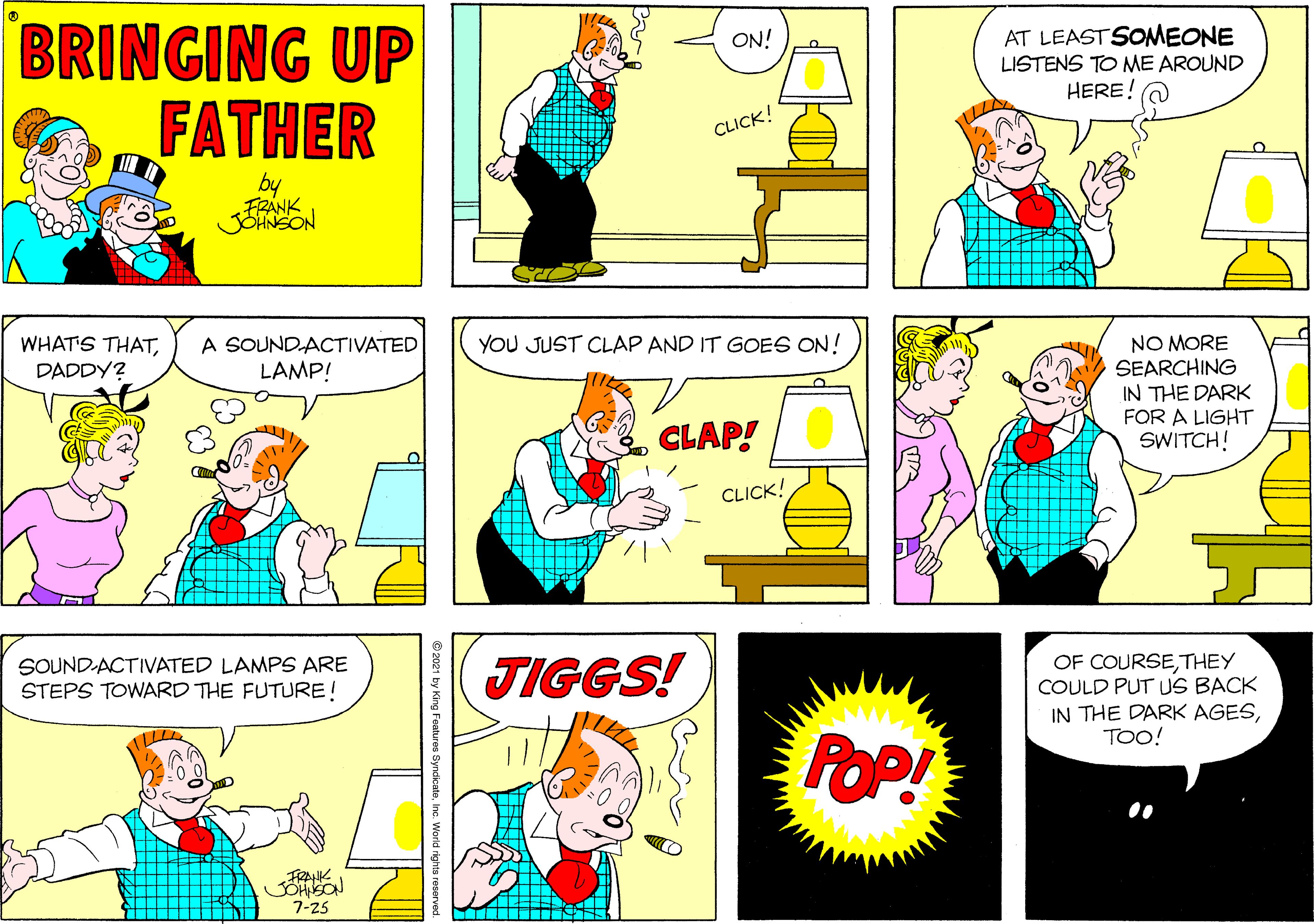 Sharing OCR: BRINGING UP FATHER AT LEAST SOMEONE LISTENS TO NME AROUND HERE! ON! CLICK! by FRANK JOHNSON YOU JUST CLAP AND IT GOES ON! WHAT'S THATDADDY? NO MORE SEARCHING IN THE DARK FOR A LIGHT SWITCH! A SOUNDACTIVATED LAMP! CLAP! CLICK! OF COURSETHEY COULD PUT US BACK IN THE DARK AGESTOO! SOUND-ACTIVATED LAMPS ARE STEPS TOWARD THE FUTURE! TIGGS! POP! FRAK JOHSON 7-25 2021 by King Features SyndicateInc. World rights reserve BRINGING UP FATHER AT LEAST SOMEONE LISTENS TO NME AROUND HERE! ON! CLICK! by FRANK JOHNSON YOU JUST CLAP AND IT GOES ON! WHAT'S THATDADDY? NO MORE SEARCHING IN THE DARK FOR A LIGHT SWITCH! A SOUNDACTIVATED LAMP! CLAP! CLICK! OF COURSETHEY COULD PUT US BACK IN THE DARK AGESTOO! SOUND-ACTIVATED LAMPS ARE STEPS TOWARD THE FUTURE! TIGGS! POP! FRAK JOHSON 7-25 2021 by King Features SyndicateInc. World rights reserve