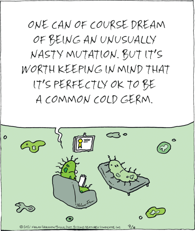 Happy OCR: ONE CAN OF COURSE DREAM OF BEING AN UNUSUALLY NASTY MUTATION. BUT IT'S WORTH KEEPING IN MIND THAT 17'S PERFECTLY OK TO BE A COMMON COLD GERM. © 202I NIKLAS ERIKSSON/BULLSINC 7/. ONE CAN OF COURSE DREAM OF BEING AN UNUSUALLY NASTY MUTATION. BUT IT'S WORTH KEEPING IN MIND THAT 17'S PERFECTLY OK TO BE A COMMON COLD GERM. © 202I NIKLAS ERIKSSON/BULLSDIST. BY KING FEATURES SYNDICATEINC 7/.