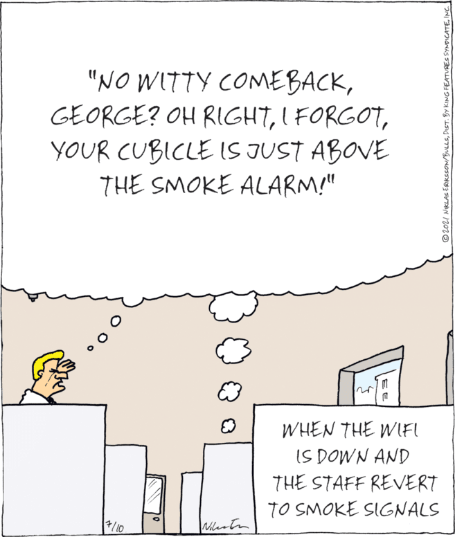 Parallel OCR: "NO WITTY COMEBACKYOUR CUBICLE IS JUST ABOVE THE SMOKE ALARM!" WHEN THE WIFI IS DOWN AND THE STAFF REVERT TO SMOKE SIGNALS /10 |Mustn © 2021 NIKLAS ERIKSSON/BULLSINC "NO WITTY COMEBACKGEORGE? OH RIGHTI FORGOTYOUR CUBICLE IS JUST ABOVE THE SMOKE ALARM!" WHEN THE WIFI IS DOWN AND THE STAFF REVERT TO SMOKE SIGNALS /10 |Mustn © 2021 NIKLAS ERIKSSON/BULLSDIST. BY KING FEATURES SYNDICATE