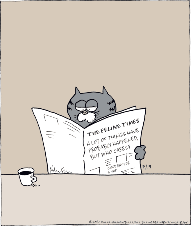 Art OCR: THE FELINE TIMES A LOT OF THINGS HAVE PROBABLY HAPPENEDBUT WHO CARES? GOOD DAY FOR A NAP 7/19 © 2021 NIKLAS ERIKSSON/BULLSINC THE FELINE TIMES A LOT OF THINGS HAVE PROBABLY HAPPENEDBUT WHO CARES? GOOD DAY FOR A NAP 7/19 © 2021 NIKLAS ERIKSSON/BULLSDIST. BY KING FEATURES SYNDICATE
