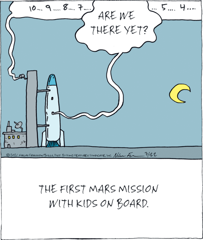 Drawing OCR: 10... 9... 8. 7.. 5.. 4.... ... ARE WE THERE YET? -00 0 ©2021 NIKLAS ERIKSSON/BULLSINC. Nin on THE FIRST MARS MISSION WITH KIDS ON BOARD. 10... 9... 8. 7.. 5.. 4.... ... ARE WE THERE YET? -00 0 ©2021 NIKLAS ERIKSSON/BULLSDIST. BY KING FEATURES SYNDICATEINC. Nin on THE FIRST MARS MISSION WITH KIDS ON BOARD.